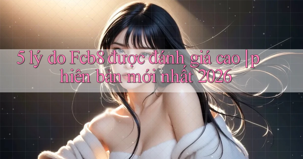 5 lý do Fcb8 được đánh giá cao phiên bản mới nhất 2026