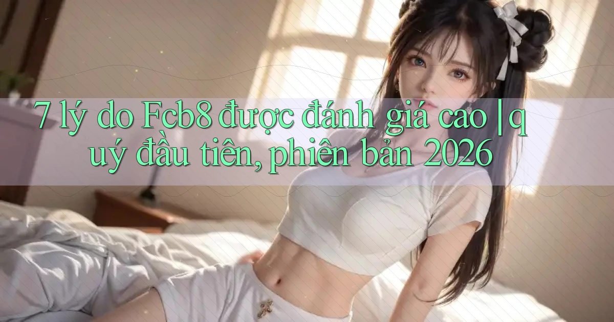 7 lý do Fcb8 được đánh giá cao quý đầu tiên, phiên bản 2026