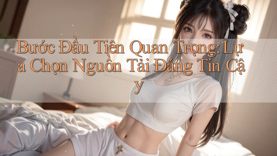 Bước Đầu Tiên Quan Trọng: Lựa Chọn Nguồn Tải Đáng Tin Cậy