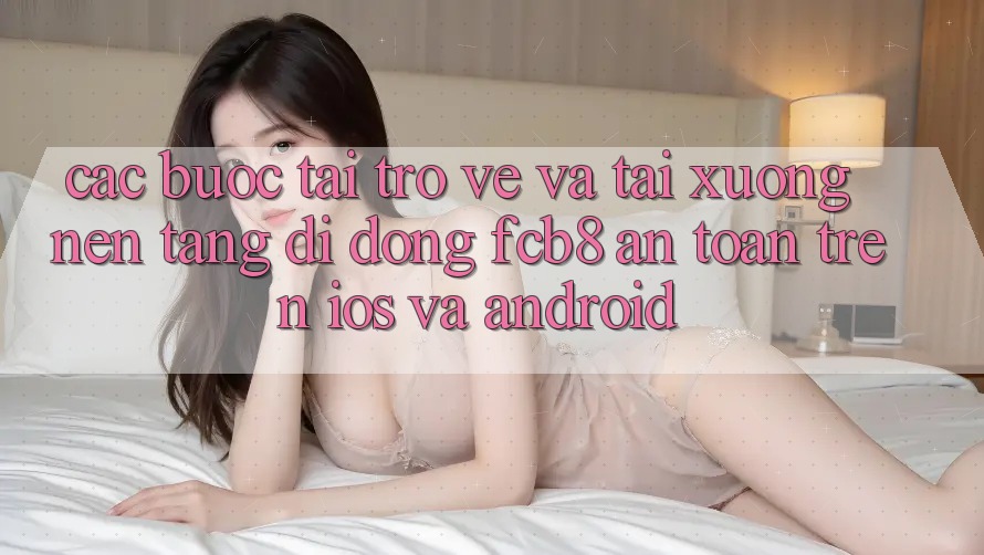 Các bước Tải trở về Và Tải xuống Nền tảng di động FCB8 An Toàn Trên iOS Và Android Các bước Tải trở về Và Tải xuống Nền tảng di động FCB8 An Toàn Trên iOS Và Android