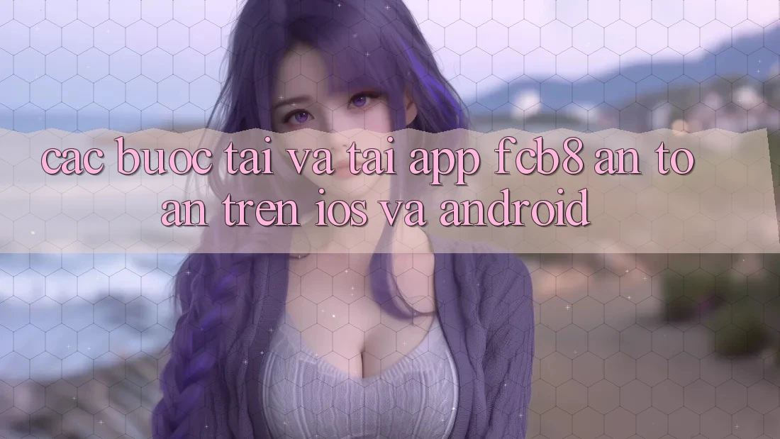 Các bước Tải Và Tải App FCB8 An Toàn Trên iOS Và Android Các bước Tải Và Tải App FCB8 An Toàn Trên iOS Và Android
