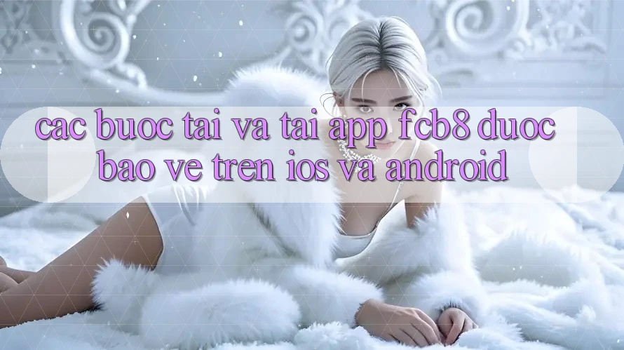 Các bước Tải Và Tải App FCB8 Được bảo vệ Trên iOS Và Android