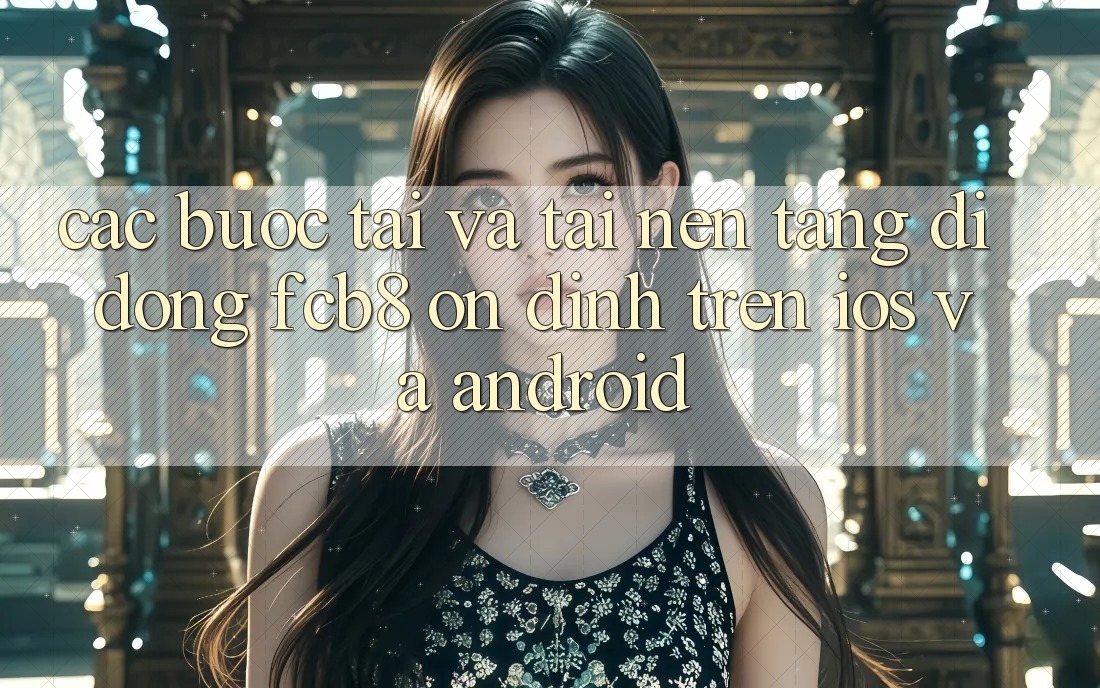 Các bước Tải Và Tải Nền tảng di động FCB8 Ổn định Trên iOS Và Android Các bước Tải Và Tải Nền tảng di động FCB8 Ổn định Trên iOS Và Android
