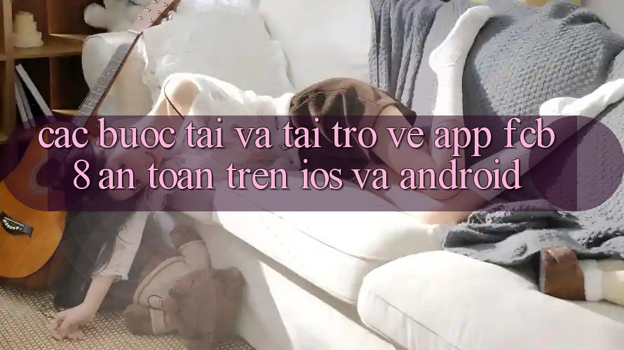 Các bước Tải Và Tải trở về App FCB8 An Toàn Trên iOS Và Android Các bước Tải Và Tải trở về App FCB8 An Toàn Trên iOS Và Android