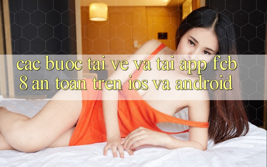 Các bước Tải về Và Tải App FCB8 An Toàn Trên iOS Và Android