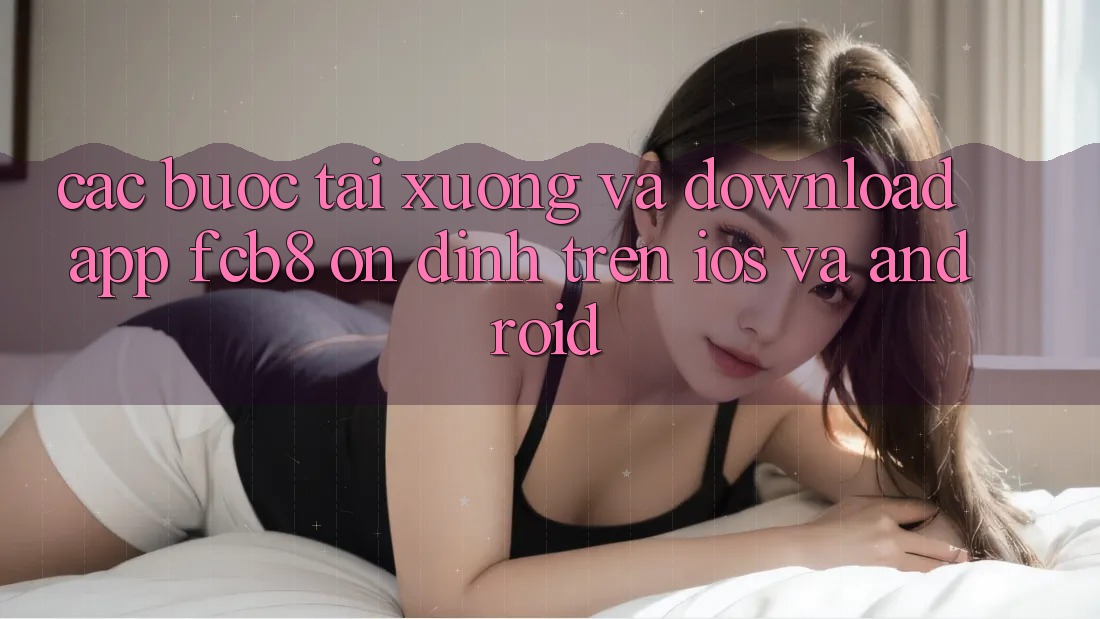 Các bước Tải xuống Và Download App FCB8 Ổn định Trên iOS Và Android