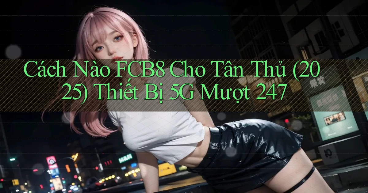 Cách nào Fcb8 cho tân thủ (2025) thiết bị 5G mượt 247