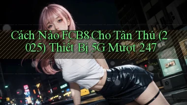 Cách nào Fcb8 cho tân thủ (2025) thiết bị 5G mượt 247