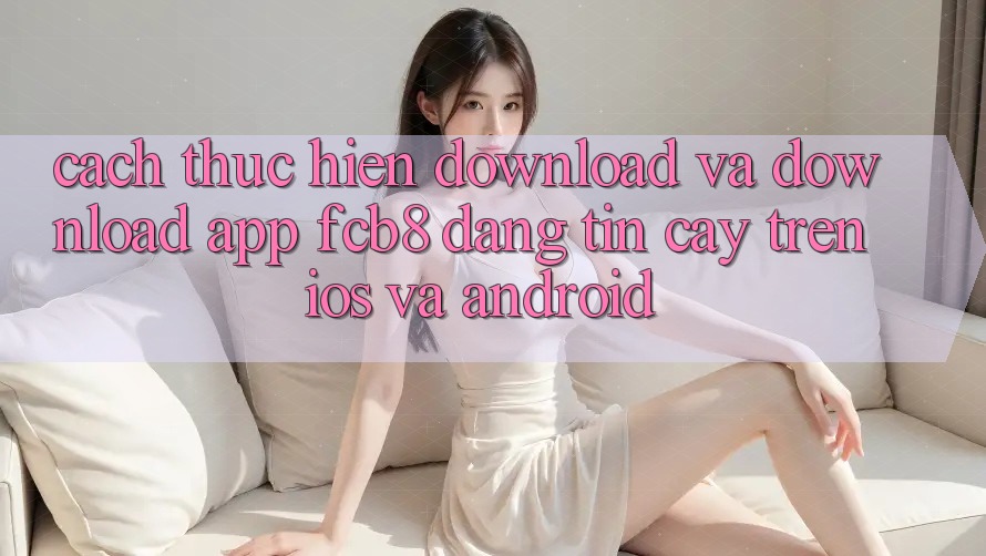 Cách thực hiện Download Và Download App FCB8 Đáng tin cậy Trên iOS Và Android Cách thực hiện Download Và Download App FCB8 Đáng tin cậy Trên iOS Và Android