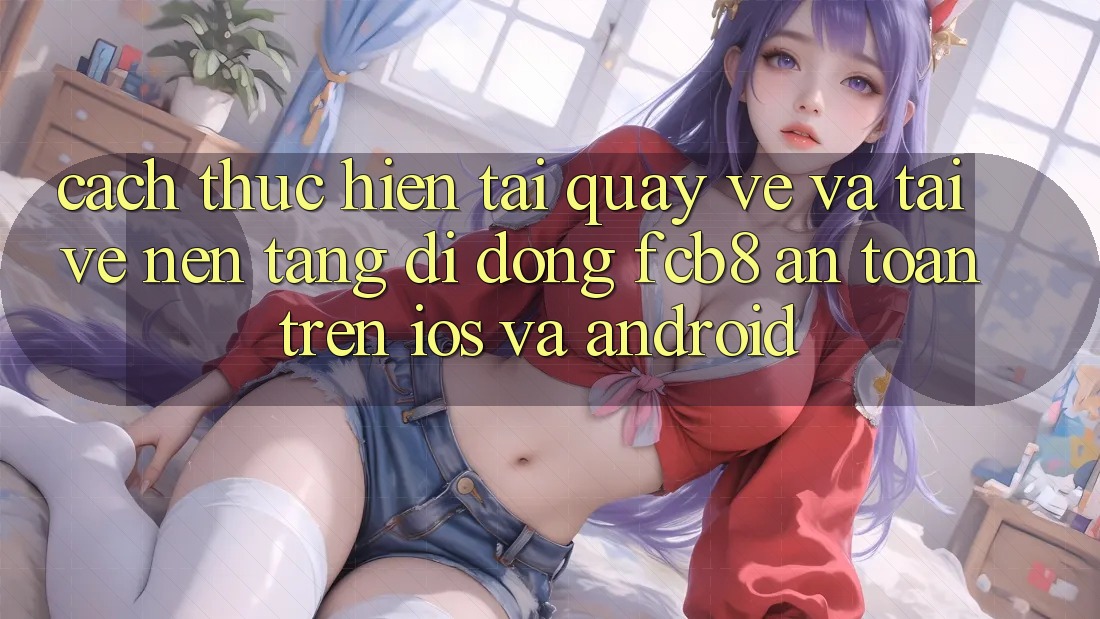 Cách thực hiện Tải quay về Và Tải về Nền tảng di động FCB8 An Toàn Trên iOS Và Android Cách thực hiện Tải quay về Và Tải về Nền tảng di động FCB8 An Toàn Trên iOS Và Android