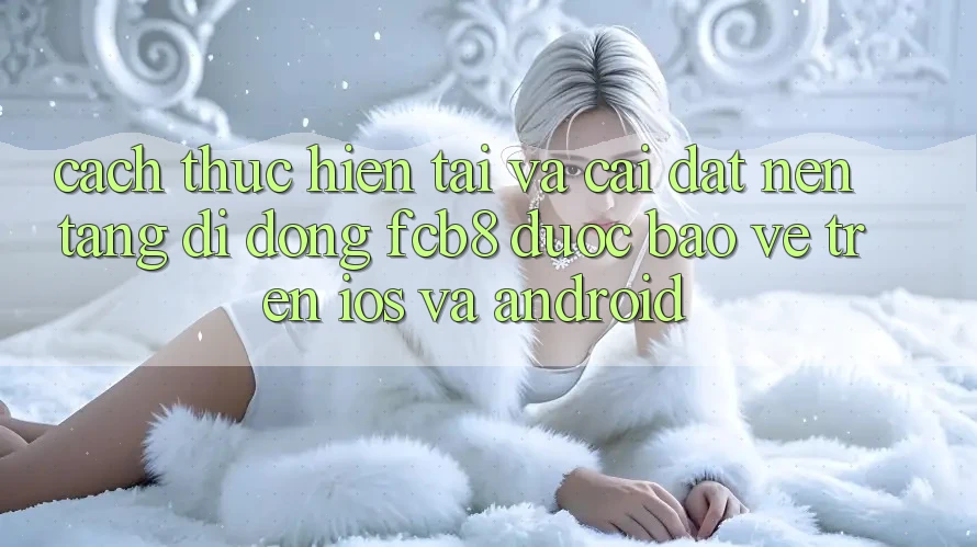 Cách thực hiện Tải Và Cài Đặt Nền tảng di động FCB8 Được bảo vệ Trên iOS Và Android