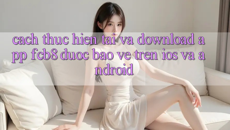 Cách thực hiện Tải Và Download App FCB8 Được bảo vệ Trên iOS Và Android Cách thực hiện Tải Và Download App FCB8 Được bảo vệ Trên iOS Và Android