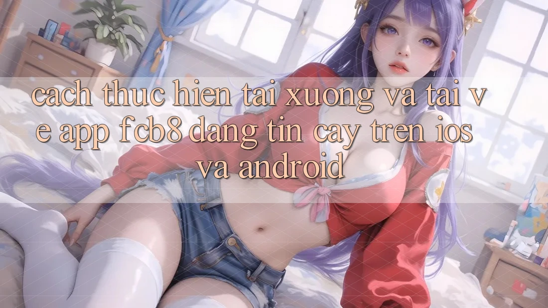 Cách thực hiện Tải xuống Và Tải về App FCB8 Đáng tin cậy Trên iOS Và Android Cách thực hiện Tải xuống Và Tải về App FCB8 Đáng tin cậy Trên iOS Và Android