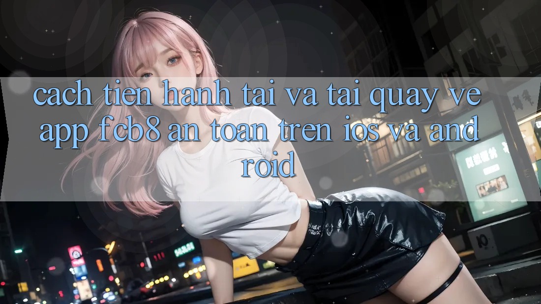 Cách tiến hành Tải Và Tải quay về App FCB8 An Toàn Trên iOS Và Android Cách tiến hành Tải Và Tải quay về App FCB8 An Toàn Trên iOS Và Android