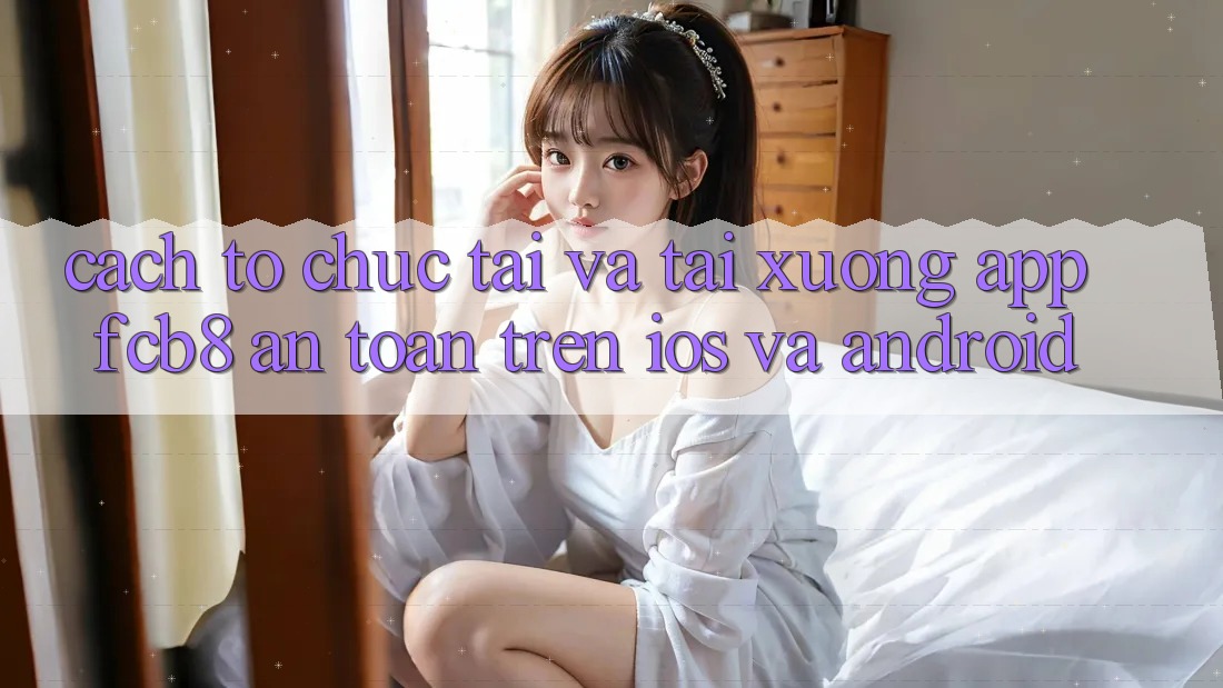 Cách tổ chức Tải Và Tải xuống App FCB8 An Toàn Trên iOS Và Android Cách tổ chức Tải Và Tải xuống App FCB8 An Toàn Trên iOS Và Android