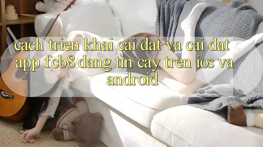 Cách triển khai Cài đặt Và Cài Đặt App FCB8 Đáng tin cậy Trên iOS Và Android