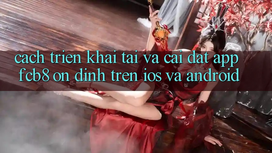 Cách triển khai Tải Và Cài Đặt App FCB8 Ổn định Trên iOS Và Android