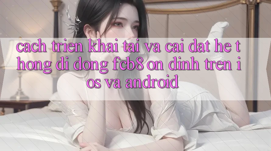 Cách triển khai Tải Và Cài Đặt Hệ thống di động FCB8 Ổn định Trên iOS Và Android Cách triển khai Tải Và Cài Đặt Hệ thống di động FCB8 Ổn định Trên iOS Và Android
