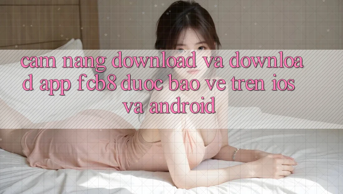 Cẩm nang Download Và Download App FCB8 Được bảo vệ Trên iOS Và Android Cẩm nang Download Và Download App FCB8 Được bảo vệ Trên iOS Và Android