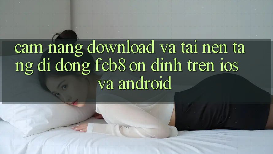 Cẩm nang Download Và Tải Nền tảng di động FCB8 Ổn định Trên iOS Và Android