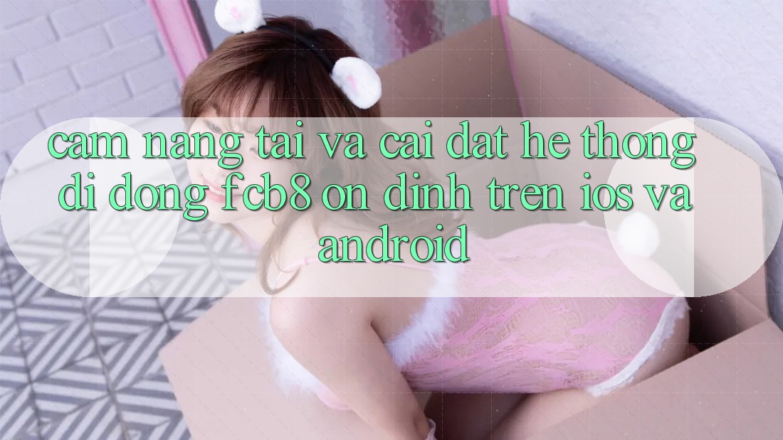 Cẩm nang Tải Và Cài Đặt Hệ thống di động FCB8 Ổn định Trên iOS Và Android Cẩm nang Tải Và Cài Đặt Hệ thống di động FCB8 Ổn định Trên iOS Và Android