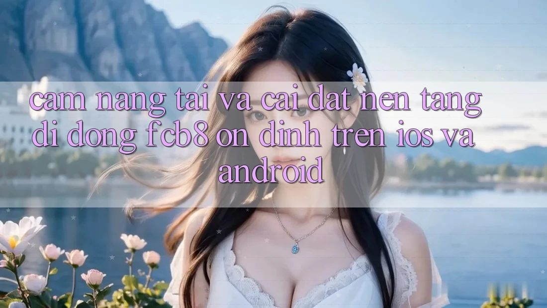 Cẩm nang Tải Và Cài Đặt Nền tảng di động FCB8 Ổn định Trên iOS Và Android