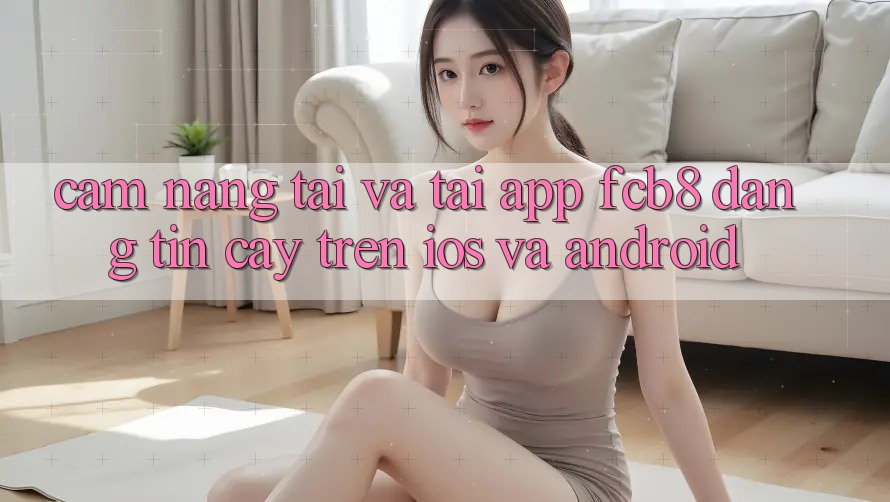 Cẩm nang Tải Và Tải App FCB8 Đáng tin cậy Trên iOS Và Android