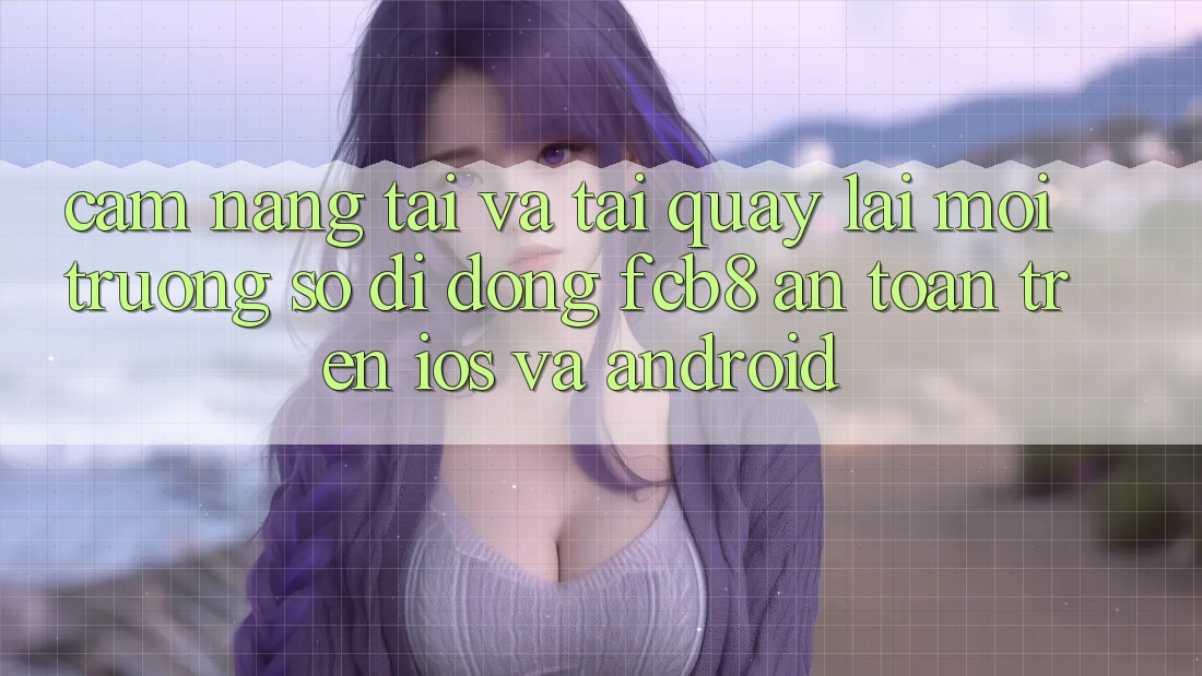 Cẩm nang Tải Và Tải quay lại Môi trường số di động FCB8 An Toàn Trên iOS Và Android