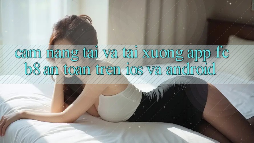 Cẩm nang Tải Và Tải xuống App FCB8 An Toàn Trên iOS Và Android Cẩm nang Tải Và Tải xuống App FCB8 An Toàn Trên iOS Và Android