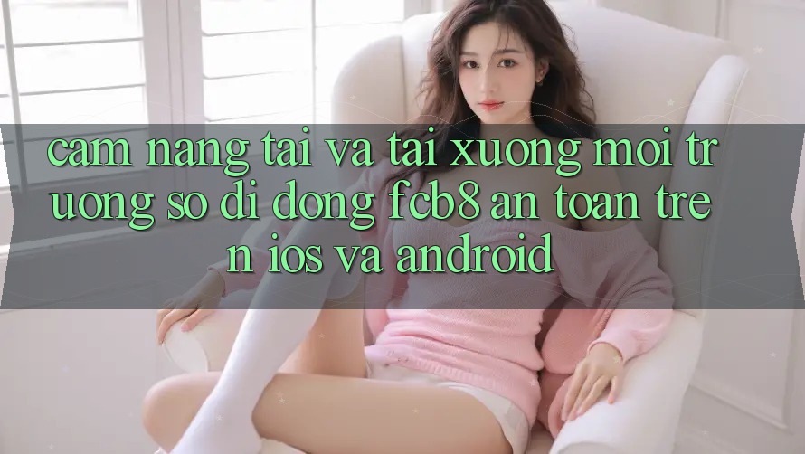 Cẩm nang Tải Và Tải xuống Môi trường số di động FCB8 An Toàn Trên iOS Và Android Cẩm nang Tải Và Tải xuống Môi trường số di động FCB8 An Toàn Trên iOS Và Android
