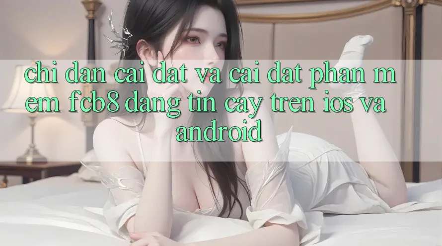 Chỉ dẫn Cài đặt Và Cài Đặt Phần mềm FCB8 Đáng tin cậy Trên iOS Và Android Chỉ dẫn Cài đặt Và Cài Đặt Phần mềm FCB8 Đáng tin cậy Trên iOS Và Android