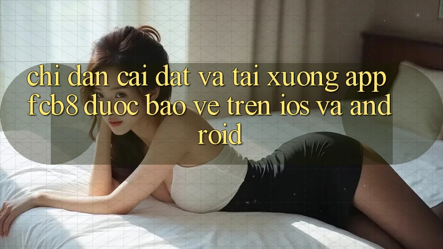 Chỉ dẫn Cài đặt Và Tải xuống App FCB8 Được bảo vệ Trên iOS Và Android