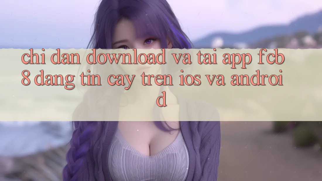 Chỉ dẫn Download Và Tải App FCB8 Đáng tin cậy Trên iOS Và Android