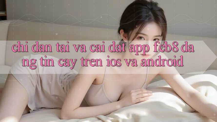 Chỉ dẫn Tải Và Cài Đặt App FCB8 Đáng tin cậy Trên iOS Và Android