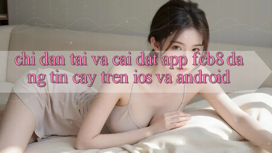 Chỉ dẫn Tải Và Cài Đặt App FCB8 Đáng tin cậy Trên iOS Và Android Chỉ dẫn Tải Và Cài Đặt App FCB8 Đáng tin cậy Trên iOS Và Android