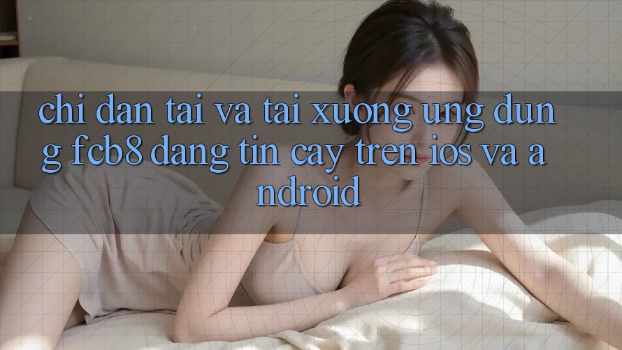 Chỉ dẫn Tải Và Tải xuống Ứng dụng FCB8 Đáng tin cậy Trên iOS Và Android Chỉ dẫn Tải Và Tải xuống Ứng dụng FCB8 Đáng tin cậy Trên iOS Và Android