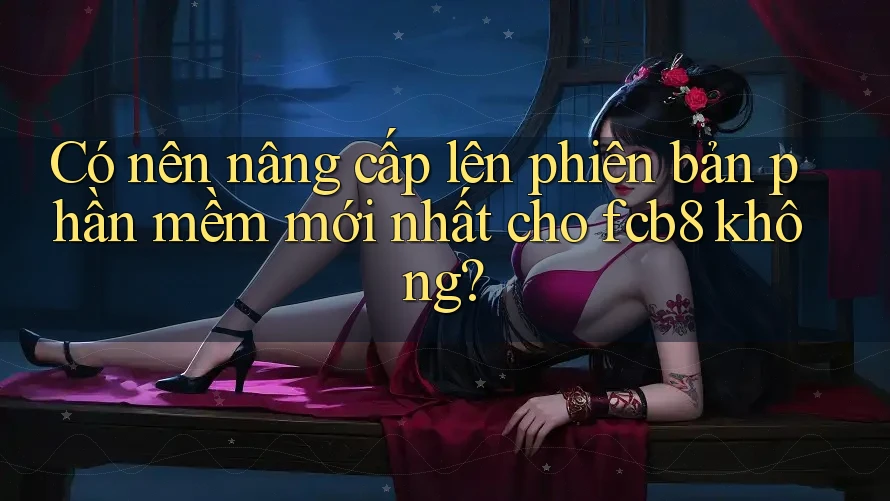 Có nên nâng cấp lên phiên bản phần mềm mới nhất cho fcb8 không? Có nên nâng cấp lên phiên bản phần mềm mới nhất cho fcb8 không?
