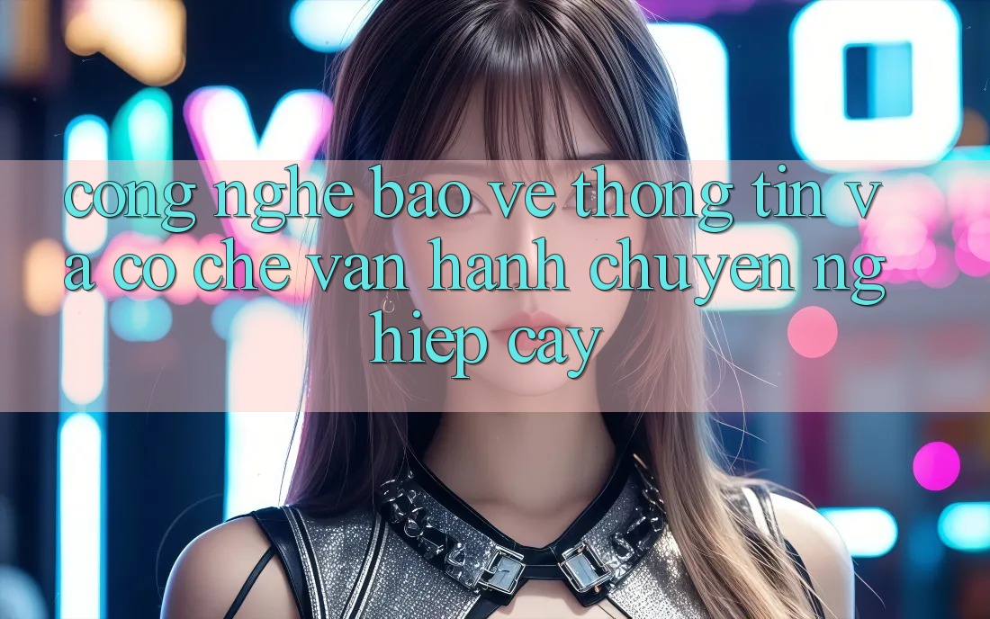 Công Nghệ Bảo vệ thông tin Và Cơ Chế Vận Hành Chuyên nghiệp cậy