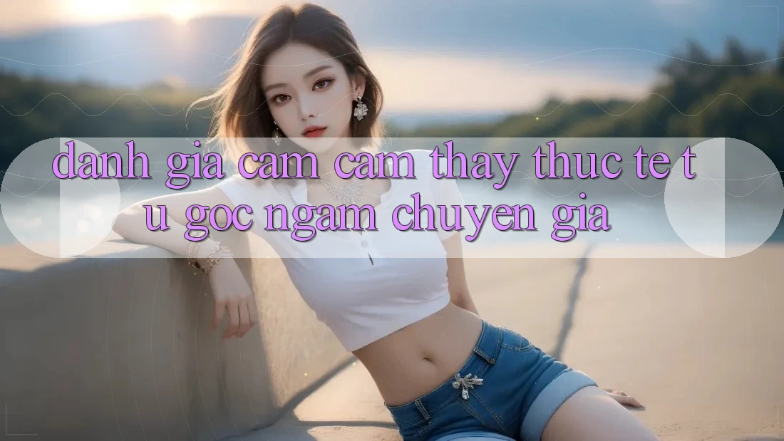 Đánh Giá Cảm cảm thấy Thực Tế Từ Góc Ngắm Chuyên Gia