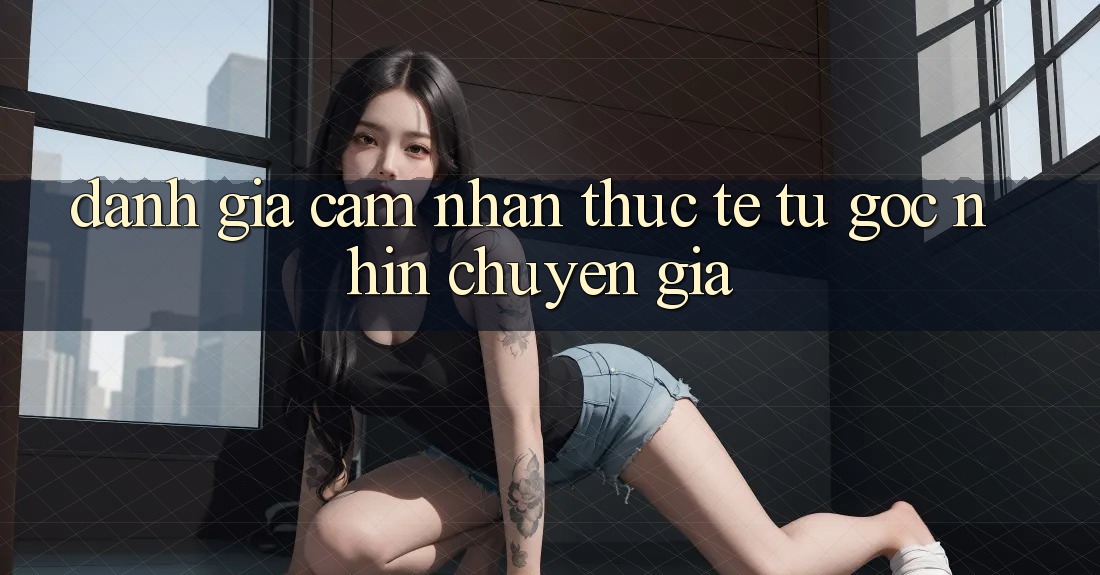 Đánh Giá Cảm nhận Thực Tế Từ Góc Nhìn Chuyên Gia Đánh Giá Cảm nhận Thực Tế Từ Góc Nhìn Chuyên Gia