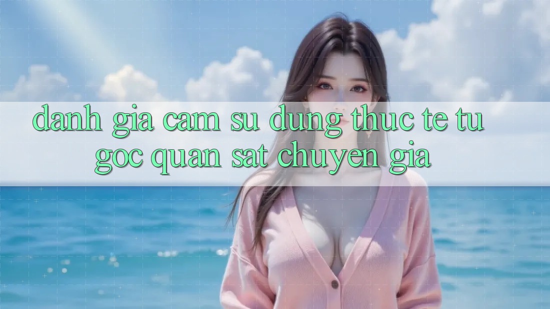 Đánh Giá Cảm sử dụng Thực Tế Từ Góc Quan sát Chuyên Gia