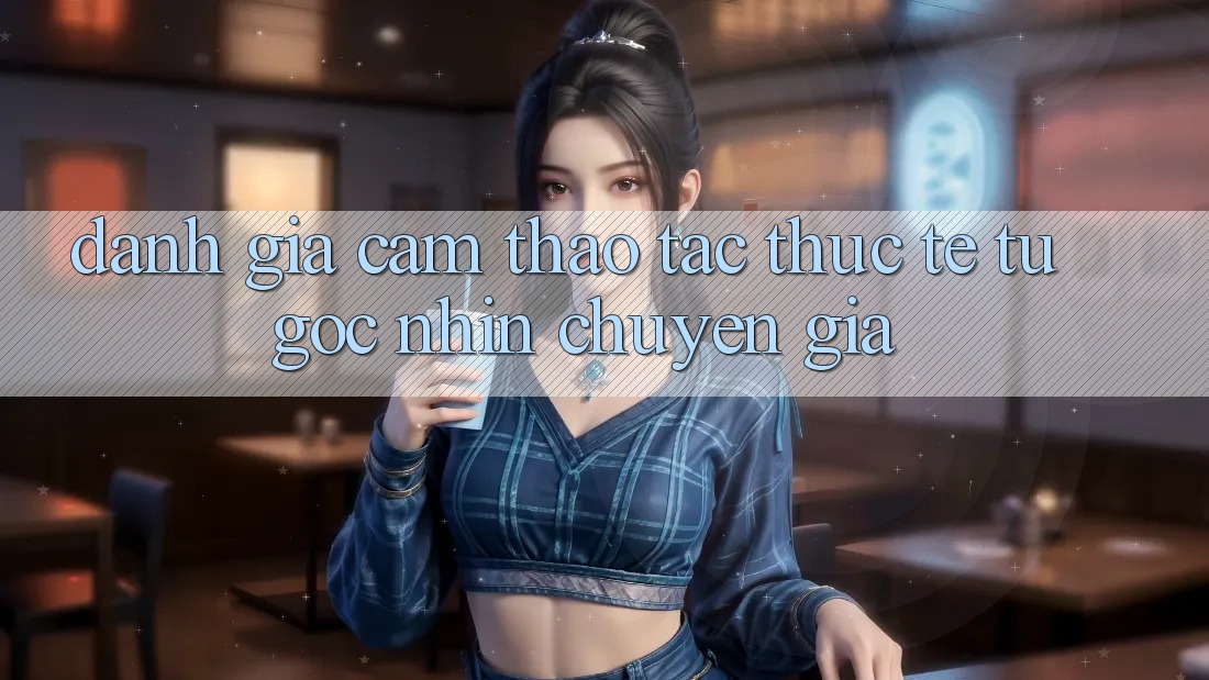 Đánh Giá Cảm thao tác Thực Tế Từ Góc Nhìn Chuyên Gia Đánh Giá Cảm thao tác Thực Tế Từ Góc Nhìn Chuyên Gia