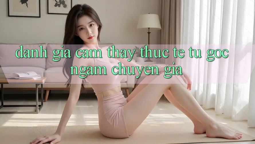 Đánh Giá Cảm thấy Thực Tế Từ Góc Ngắm Chuyên Gia Đánh Giá Cảm thấy Thực Tế Từ Góc Ngắm Chuyên Gia