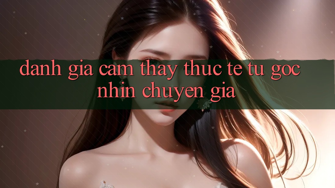 Đánh Giá Cảm thấy Thực Tế Từ Góc Nhìn Chuyên Gia Đánh Giá Cảm thấy Thực Tế Từ Góc Nhìn Chuyên Gia