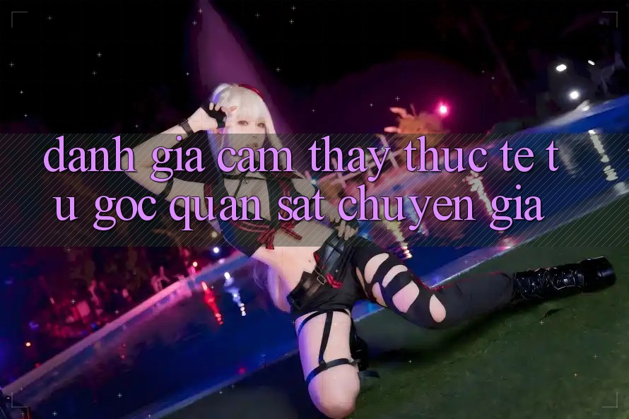 Đánh Giá Cảm thấy Thực Tế Từ Góc Quan sát Chuyên Gia Đánh Giá Cảm thấy Thực Tế Từ Góc Quan sát Chuyên Gia