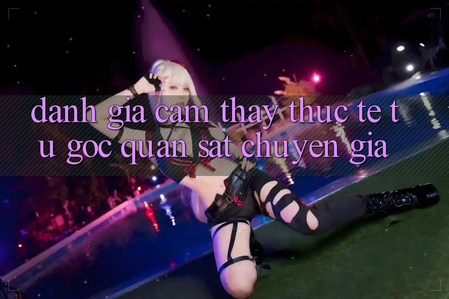 Đánh Giá Cảm thấy Thực Tế Từ Góc Quan sát Chuyên Gia Đánh Giá Cảm thấy Thực Tế Từ Góc Quan sát Chuyên Gia