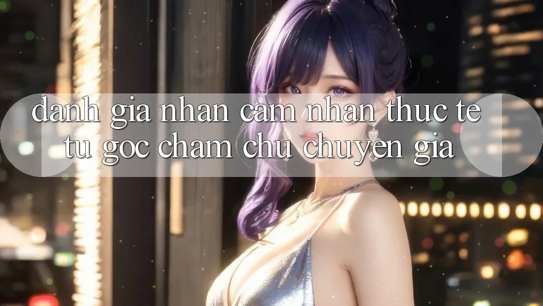 Đánh Giá Nhận cảm nhận Thực Tế Từ Góc Chăm chú Chuyên Gia Đánh Giá Nhận cảm nhận Thực Tế Từ Góc Chăm chú Chuyên Gia