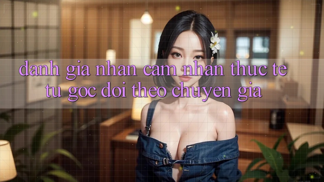 Đánh Giá Nhận cảm nhận Thực Tế Từ Góc Dõi theo Chuyên Gia Đánh Giá Nhận cảm nhận Thực Tế Từ Góc Dõi theo Chuyên Gia