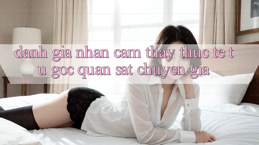 Đánh Giá Nhận cảm thấy Thực Tế Từ Góc Quan sát Chuyên Gia Đánh Giá Nhận cảm thấy Thực Tế Từ Góc Quan sát Chuyên Gia
