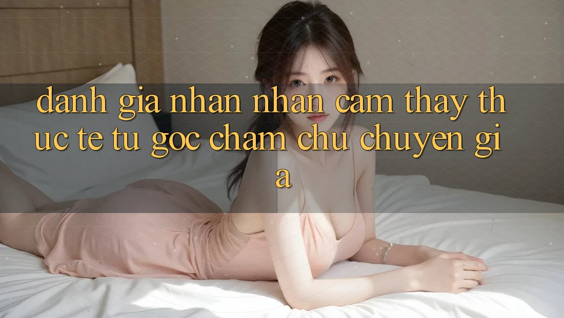 Đánh Giá Nhận nhận cảm thấy Thực Tế Từ Góc Chăm chú Chuyên Gia Đánh Giá Nhận nhận cảm thấy Thực Tế Từ Góc Chăm chú Chuyên Gia